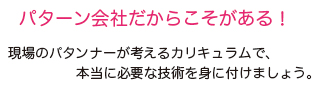 パターン会社だからこそがある。現場のパタンナーが考えるカリキュラムで、本当に必要な技術を身に付けましょう。