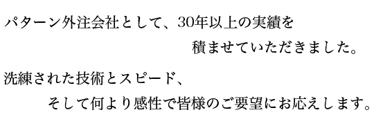 パターン外注会社として30年以上の実績を積ませていただきました。洗練された技術とスピード、そして何より感性で皆様のご要望にお応えします。